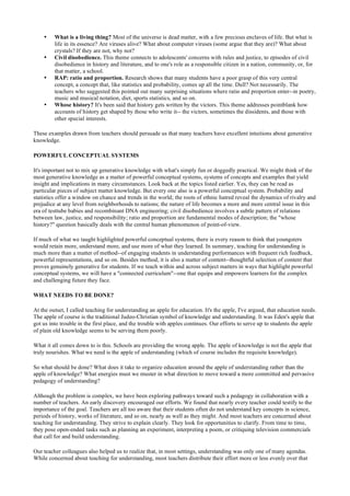 • What is a living thing? Most of the universe is dead matter, with a few precious enclaves of life. But what is
life in its essence? Are viruses alive? What about computer viruses (some argue that they are)? What about
crystals? If they are not, why not?
• Civil disobedience. This theme connects to adolescents' concerns with rules and justice, to episodes of civil
disobedience in history and literature, and to one's role as a responsible citizen in a nation, community, or, for
that matter, a school.
• RAP: ratio and proportion. Research shows that many students have a poor grasp of this very central
concept, a concept that, like statistics and probability, comes up all the time. Dull? Not necessarily. The
teachers who suggested this pointed out many surprising situations where ratio and proportion enter--in poetry,
music and musical notation, diet, sports statistics, and so on.
• Whose history? It's been said that history gets written by the victors. This theme addresses pointblank how
accounts of history get shaped by those who write it-- the victors, sometimes the dissidents, and those with
other special interests.
These examples drawn from teachers should persuade us that many teachers have excellent intuitions about generative
knowledge.
POWERFUL CONCEPTUAL SYSTEMS
It's important not to mix up generative knowledge with what's simply fun or doggedly practical. We might think of the
most generative knowledge as a matter of powerful conceptual systems, systems of concepts and examples that yield
insight and implications in many circumstances. Look back at the topics listed earlier. Yes, they can be read as
particular pieces of subject matter knowledge. But every one also is a powerful conceptual system. Probability and
statistics offer a window on chance and trends in the world; the roots of ethnic hatred reveal the dynamics of rivalry and
prejudice at any level from neighborhoods to nations; the nature of life becomes a more and more central issue in this
era of testtube babies and recombinant DNA engineering; civil disobedience involves a subtle pattern of relations
between law, justice, and responsibility; ratio and proportion are fundamental modes of description; the "whose
history?" question basically deals with the central human phenomenon of point-of-view.
If much of what we taught highlighted powerful conceptual systems, there is every reason to think that youngsters
would retain more, understand more, and use more of what they learned. In summary, teaching for understanding is
much more than a matter of method--of engaging students in understanding performances with frequent rich feedback,
powerful representations, and so on. Besides method, it is also a matter of content--thoughtful selection of content that
proves genuinely generative for students. If we teach within and across subject matters in ways that highlight powerful
conceptual systems, we will have a "connected curriculum"--one that equips and empowers learners for the complex
and challenging future they face.
WHAT NEEDS TO BE DONE?
At the outset, I called teaching for understanding an apple for education. It's the apple, I've argued, that education needs.
The apple of course is the traditional Judeo-Christian symbol of knowledge and understanding. It was Eden's apple that
got us into trouble in the first place, and the trouble with apples continues. Our efforts to serve up to students the apple
of plain old knowledge seems to be serving them poorly.
What it all comes down to is this. Schools are providing the wrong apple. The apple of knowledge is not the apple that
truly nourishes. What we need is the apple of understanding (which of course includes the requisite knowledge).
So what should be done? What does it take to organize education around the apple of understanding rather than the
apple of knowledge? What energies must we muster in what direction to move toward a more committed and pervasive
pedagogy of understanding?
Although the problem is complex, we have been exploring pathways toward such a pedagogy in collaboration with a
number of teachers. An early discovery encouraged our efforts. We found that nearly every teacher could testify to the
importance of the goal. Teachers are all too aware that their students often do not understand key concepts in science,
periods of history, works of literature, and so on, nearly as well as they might. And most teachers are concerned about
teaching for understanding. They strive to explain clearly. They look for opportunities to clarify. From time to time,
they pose open-ended tasks such as planning an experiment, interpreting a poem, or critiquing television commercials
that call for and build understanding.
Our teacher colleagues also helped us to realize that, in most settings, understanding was only one of many agendas.
While concerned about teaching for understanding, most teachers distribute their effort more or less evenly over that
 