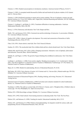 Clement, J. (1982). Students' preconceptions in introductory mechanics. American Journal of Physics, 50, 66-71.
Clement, J. (1983). A conceptual model discussed by Galileo and used intuitively by physics students. In D. Gentner
and A.L. Stevens (Eds.)
Clement, J. (1991) Nonformal reasoning in experts and in science students: The use of analogies, extreme case and
physical intuition. In J. Voss, D.N. Perkins, and J. Segal (Eds.), Informal Reasoning and Education, 345-362. Hillsdale,
N.J.: Lawrence Erlbaum Associates.
Clement, J., Lochhead, J., and Monk, G. (1981). Translation difficulties in learning mathematics. American
Mathematical Monthly, 88(4), 286-290.
Dewey, J. (1916). Democracy and education. New York: Harper and Row.
Duffy, T.M., and Jonassen, D.H. (1992). Constructivism and the technology of instruction: A conversation. Hillsdale,
N.J.: Lawrence Erlbaum Associates.
Fischer, K.W. (1980). A theory of cognitive development: The control and construction of hierarchies of skills.
Psychological Review, 87(6), 477-531.
Fiske, E.B. (1991). Smart schools, smart kids. New York: Simon & Schuster.
Gardner, H. (1991). The unschooled mind: How children think and how schools should teach. New York: Basic Books.
Gifford, B.R. and O'Connor, M.C. (Eds.) (1991). Changing assessments: Alternative views of aptitude, achievement
and instruction. Norwood, Mass.: Kluwer Publishers.
Inhelder, B., and Piaget, J. (1958). The growth of logical thinking from childhood to adolescence. New York: Basic
Books.
Lochhead, J., and Mestre, J. (1988). From words to algebra: Mending misconceptions. In A. Coxford and A. Schulte
(Eds.), The idea of algebra k-12: National Council of Teachers of Mathematics Yearbook (pp. 127-136). Reston, Va.:
National Council of Teachers of Mathematics.
Mayer, R. E. (1989). Models for understanding. Review of Educational Research, 59, 43-64.
McCloskey, M. (1983). Naive theories of motion. In D. Gentner and A.L. Stevens (Eds.), Mental models (pp. 299-324).
Hillsdale, N.J.: Lawrence Erlbaum Associates.
National Assessment of Educational Progress (1981). Reading, thinking, and writing. Princeton, N.J.: Educational
Testing Service.
National Council of Teachers of Mathematics. (1989) Curriculum and evaluation standards for school mathematics.
Reston, Va.: National Council of Teachers of Mathematics.
Nussbaum, J. (1985): The earth as a cosmic body, In R. Driver, E. Guesne, and A. Tiberghien (Eds.), Children's ideas in
science (pp. 170-192). Philadelphia, Pa.: Open University Press.
Perkins, D.N. (1986) Knowledge as design. Hillsdale, N.J.: Lawrence Erlbaum Associates.
Perkins, D.N. (1992). Smart schools: From training memories to educating minds: New York: The Free Press.
Perkins, D.N., and Salomon, G. (1988). Teaching for transfer. Educational Leadership, 46(1), 22-32.
Perkins, D.N., and Simmons, R. (1988). Patterns of misunderstanding: An integrative model for science, math, and
programming. Review of Educational Research, 58(3), 303-326.
 