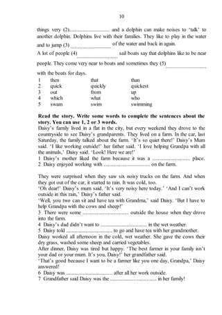 10
things very (2)............................. and a dolphin can make noises to ‘talk’ to
another dolphin. Dolphins live with their families. They like to play in the water
and to jump (3) .............................
of the water and back in again.
A lot of people (4)
.............................
sail boats say that dolphins like to be near
people. They come very near to boats and sometimes they (5)
.............................
with the boats for days.
1 then that than
2 quick quickly quickest
3 out from up
4 which what who
5 swam swim swimming
Read the story. Write some words to complete the sentences about the
story. You can use 1, 2 or 3 words.
Daisy’s family lived in a flat in the city, but every weekend they drove to the
countryside to see Daisy’s grandparents. They lived on a farm. In the car, last
Saturday, the family talked about the farm. ‘It’s so quiet there!’ Daisy’s Mum
said. ‘I like working outside!’ her father said. ‘I love helping Grandpa with all
the animals,’ Daisy said. ‘Look! Here we are!’
1 Daisy’s mother liked the farm because it was a ........................... place.
2 Daisy enjoyed working with ................................. on the farm.
They were surprised when they saw six noisy trucks on the farm. And when
they got out of the car, it started to rain. It was cold, too.
‘Oh dear!’ Daisy’s mum said. ‘It’s very noisy here today.’ ‘And I can’t work
outside in this rain,’ Daisy’s father said.
‘Well, you two can sit and have tea with Grandma,’ said Daisy. ‘But I have to
help Grandpa with the cows and sheep!’
3 There were some ................................. outside the house when they drove
into the farm.
4 Daisy’s dad didn’t want to ................................. in the wet weather.
5 Daisy told ................................. to go and have tea with her grandmother.
Daisy worked all afternoon in the cold, wet weather. She gave the cows their
dry grass, washed some sheep and carried vegetables.
After dinner, Daisy was tired but happy. ‘The best farmer in your family isn’t
your dad or your mum. It’s you, Daisy!’ her grandfather said.
‘That’s good because I want to be a farmer like you one day, Grandpa,’ Daisy
answered!
6 Daisy was ................................. after all her work outside.
7 Grandfather said Daisy was the ................................. in her family!
 