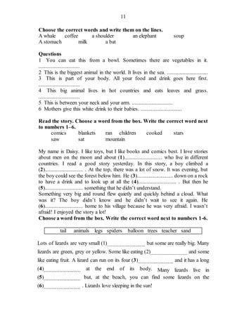 11
Choose the correct words and write them on the lines.
A whale coffee a shoulder an elephant soup
A stomach milk a bat
Questions
1 You can eat this from a bowl. Sometimes there are vegetables in it.
.............................
2 This is the biggest animal in the world. It lives in the sea. .............................
3 This is part of your body. All your food and drink goes here first.
.............................
4 This big animal lives in hot countries and eats leaves and grass.
.............................
5 This is between your neck and your arm. .............................
6 Mothers give this white drink to their babies. .............................
Read the story. Choose a word from the box. Write the correct word next
to numbers 1–6.
comics blankets ran children cooked stars
saw sat mountain
My name is Daisy. I like toys, but I like books and comics best. I love stories
about men on the moon and about (1)........................... who live in different
countries. I read a good story yesterday. In this story, a boy climbed a
(2)........................... . At the top, there was a lot of snow. It was evening, but
the boy could see the forest below him. He (3)........................... down on a rock
to have a drink and to look up at all the (4)........................... . But then he
(5)........................... something that he didn’t understand.
Something very big and round flew quietly and quickly behind a cloud. What
was it? The boy didn’t know and he didn’t wait to see it again. He
(6)........................... home to his village because he was very afraid. I wasn’t
afraid! I enjoyed the story a lot!
Choose a word from the box. Write the correct word next to numbers 1-6.
tail animals legs spiders balloon trees teacher sand
Lots of lizards are very small (1)........................... but some are really big. Many
lizards are green, grey or yellow. Some like eating (2).......................... and some
like eating fruit. A lizard can run on its four (3)......................... and it has a long
(4).......................... at the end of its body. Many lizards live in
(5).......................... but, at the beach, you can find some lizards on the
(6).......................... . Lizards love sleeping in the sun!
 