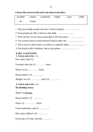 12
Choose the correctwords and write them on the lines.
an island a driver a sandwich a band a city a field
tea a nurse
1 This personhelps people who aren’t well in hospital. .............................
2 Some people put milk or lemon in this drink. .............................
3 There are lots of cars, buses and people in this busy place. .............................
4 You can put cheese or meat between bread to make this. .............................
5 This is part of a farm where you often see vegetable plants. .............................
6 The people in this sometimes sing or play guitars. .............................
PART 3 LISTENING
1. Listen and write. (1.1)
How many shops?5
Favourite shop:the (1) …………..shop
Where: in (2) ………….. Street
Phone number: (3) …………..
Bought: two (4) ………….. and a (5) …………..
2. Listen and write. (1.2)
My Birthday Party
When? on Monday
House number: (1) …………..
Street: (2) ………….. Street
Food:sandwiches, and (3) …………..
How many children? (4) …………..
Grown-ups: (5) mum, dad and …………..
 