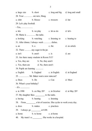 3
a. large size b. short c. long and big d. long and small
28. Your ............... are new, Hung.
a. shirt b. blouse c. trousers d. hat
29. Let's play football.
- Yes, ...................
a. lets b. we play c. let us do d. let's
30. Maria is ............... the radio.
a. looking b. watching c. listening to c. hearing to
31. After dinner, I always wash ............. dishes.
a. an b. a c. the d. no article
32. There ........... any sugar in the jar.
a. isn't b. aren't c. is d. are
33. Are there many students in Room 513?
a. Yes, they are b. No, they aren't
c. Yes, there are d. No, there aren't
34. Pupils are learning .............
a. English b. England c. in English d. in England
35. ................. Mr. Baker want a new raincoat?
a. Does b. Do c. Can d. Must
36. When's your birthday?
- It's ................
a. in 1990 b. on May 20th c. in October d. in May 20th
37. My daughter likes ________ to the radio.
a. having b. hearing c. listening
38. Fiona ________ a lot of exercise. She cycles to work every day.
a. does b. makes c. practises
39. I always go ________ at 8.00.
a. home b. to home c. at home
40. My mum’s a ________. She works in a hospital.
 