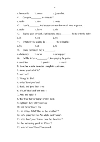 4
a. housewife b. nurse c. journalist
41. Can you ________ a computer?
a. make b. use c. write
42. I can’t ________ the housework now because I have to go out.
a. make b. have c. do
43. Sophie goes to work. Her husband stays ________ home with the baby.
a. at b. on c. by
44. What do you usually do ________ the weekend?
a. by b. at c. to
45. Every morning I buy a ________.
a. dictionary b. news c. newspaper
46. I’d like to be a ________. I love playing the guitar.
a. musician b. painter c. music
2. Reorder words to make complete sentences
1. name/ your/ what/ is?
2. am/ Lan/ I
3. Phong/ is/ this?
4. today/ how/ you/ are?
5. thank/ are/ you/ fine/ ,/ we
6. is/ Lan/ Hoa/ and/ am/ this/ I
7. Ann/ am/ hello/ I
8. this/ Mai/ her/ is/ name/ is/ my/ mom
9. eighteen/ they/ old/ years/ are
10. not/ he/ is/ today/ fine
11. in/ spring/ What/ like/ is/ the/ weather/ ?
12. isn't/ going/ to/ Hoi An/ Minh/ next/ week/ .
13. is/ it/ here/ your/ house/ How far/ from/ to/ ?
14. the/ swimming pool/ is/ Where/ ?
15. was/ in/ Nam/ Hanoi/ last month.
 