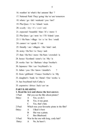 5
16. weather/ in/ what's/ the/ autumn/ like/ ?
17. National Park/ They/ going/ the/ to/ are/ tomorrow
18. where / go / did / weekend / you / last?
19. Phu Quoc / I / to / Island / went.
20. usually / dry / it’s / cool / and.
21. expected / beautiful / than / It’s / more / I
22. Phu Quoc / go / next / to / I’ll / Island / year.
23. I / Ha Nam / village / in / a / in / live / small.
24. cannot / or / speak / I / eat
25. friendly / are / villagers / the / kind / and.
26. noisy / Ha Noi / is / busy / and.
27. than / Ha Noi / more / Ha Nam / crowded / is
28. house / Scotland / sister's / in / My / is
29. works / her / in / Barbara / shop / brother's
30. Japanese / Her / car / boyfriend's / is
31. father / you / Do / know / Jennifer's ?
32. from / girlfriend / France / brother's / is / My
33. daughter's / bank / in / friend / Our / works / a
34. has/boyfriend/rich/Cathy/a
35. expensive / drives / Jack/ car / an
PART II. READING
1. Read the text and choose the best answer.
1 Paul: Did you see the film about pirates?
Daisy: A Yes, so do I.
B Yes, it was great.
C Yes, that’s him.
2 Paul: Which was your favourite pirate in the film?
Daisy: A I liked it best
B She was a pirate.
C Ben Bluebeard.
3 Paul: Was he the one with long, curly hair?
Daisy: A No, he hasn’t.
 