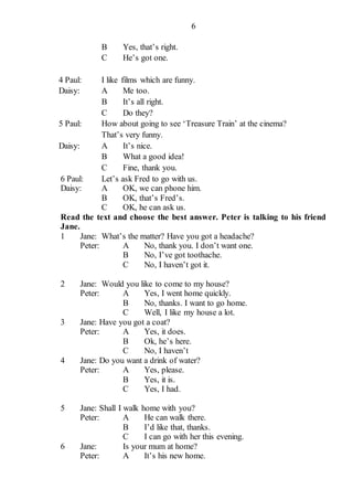 6
B Yes, that’s right.
C He’s got one.
4 Paul: I like films which are funny.
Daisy: A Me too.
B It’s all right.
C Do they?
5 Paul: How about going to see ‘Treasure Train’ at the cinema?
That’s very funny.
Daisy: A It’s nice.
B What a good idea!
C Fine, thank you.
6 Paul: Let’s ask Fred to go with us.
Daisy: A OK, we can phone him.
B OK, that’s Fred’s.
C OK, he can ask us.
Read the text and choose the best answer. Peter is talking to his friend
Jane.
1 Jane: What’s the matter? Have you got a headache?
Peter: A No, thank you. I don’t want one.
B No, I’ve got toothache.
C No, I haven’t got it.
2 Jane: Would you like to come to my house?
Peter: A Yes, I went home quickly.
B No, thanks. I want to go home.
C Well, I like my house a lot.
3 Jane: Have you got a coat?
Peter: A Yes, it does.
B Ok, he’s here.
C No, I haven’t
4 Jane: Do you want a drink of water?
Peter: A Yes, please.
B Yes, it is.
C Yes, I had.
5 Jane: Shall I walk home with you?
Peter: A He can walk there.
B I’d like that, thanks.
C I can go with her this evening.
6 Jane: Is your mum at home?
Peter: A It’s his new home.
 