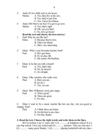 8
5 Anda: It's in a field next to my house.
Masha: A. Yes, they live at the zoo.
B. Yes, they've got four.
C. Yes, I have two kittens.
6 Anda: Oh! Here's my bus! I've got to go now.
Masha: A. Yes, that's right.
B. OK, see you later!
C. No, let's go home!
Read the text and choose the best answer:
1 Paul: Why do you like her?
Elena: A. Because they're new.
B. That's her friend
C. She's very interesting.
2 Elena: Who's your favourite teacher, Paul?
Paul: A. He's got three
B. It's in class 4B.
C. His name's Mr Redfern.
3 Elena: Is he the one with a beard?
Paul: A. Yes, that's him.
B. No, he doesn't.
C. It's all right.
4 Elena: I like teachers who smile a lot.
Paul: A. Here you are.
B. So do I.
C. Yes, we can.
5 Elena: Miss Wilkinson never gets angry.
Paul: A. That's good!
B. These are great.
C. It's nice.
6 Elena: I want to be a music teacher like her one day. Are you good at
singing, Paul?
Paul: A. I think those are better.
B. I'm the best in my class.
C. I'm fine, thanks.
2. Read the text. Choose the right words and write them on the lines.
Hi I’m Joshua: I am 11 years old: I (1) ............ at Sahakyan school. It is a
very big school. I love my school and (2) ............ teachers. They are very nice. I
(3) ............ many good friends. I (4) ............ playing basketball with my class-
 