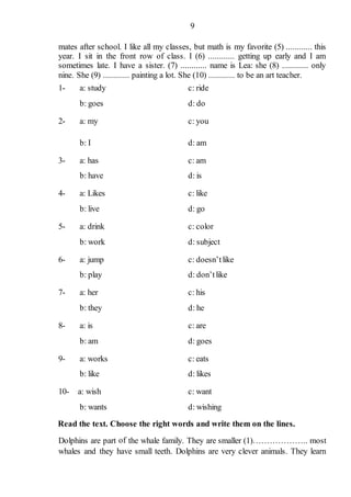 9
mates after school. I like all my classes, but math is my favorite (5) ............ this
year. I sit in the front row of class. I (6) ............ getting up early and I am
sometimes late. I have a sister. (7) ............ name is Lea: she (8) ............ only
nine. She (9) ............ painting a lot. She (10) ............ to be an art teacher.
1- a: study c: ride
b: goes d: do
2- a: my c: you
b: I d: am
3- a: has c: am
b: have d: is
4- a: Likes c: like
b: live d: go
5- a: drink c: color
b: work d: subject
6- a: jump c: doesn’tlike
b: play d: don’tlike
7- a: her c: his
b: they d: he
8- a: is c: are
b: am d: goes
9- a: works c: eats
b: like d: likes
10- a: wish c: want
b: wants d: wishing
Read the text. Choose the right words and write them on the lines.
Dolphins are part of the whale family. They are smaller (1)……………….. most
whales and they have small teeth. Dolphins are very clever animals. They learn
 