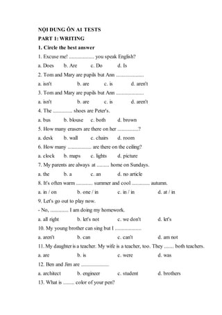 NỘI DUNG ÔN A1 TESTS
PART 1: WRITING
1. Circle the best answer
1. Excuse me! .................. you speak English?
a. Does b. Are c. Do d. Is
2. Tom and Mary are pupils but Ann ....................
a. isn't b. are c. is d. aren't
3. Tom and Mary are pupils but Ann ....................
a. isn't b. are c. is d. aren't
4. The .............. shoes are Peter's.
a. bus b. blouse c. both d. brown
5. How many erasers are there on her ...............?
a. desk b. wall c. chairs d. room
6. How many ................. are there on the ceiling?
a. clock b. maps c. lights d. picture
7. My parents are always at ......... home on Sundays.
a. the b. a c. an d. no article
8. It's often warm ............ summer and cool ............. autumn.
a. in / on b. one / in c. in / in d. at / in
9. Let's go out to play now.
- No, ............. I am doing my homework.
a. all right b. let's not c. we don't d. let's
10. My young brother can sing but I ...................
a. aren't b. can c. can't d. am not
11. My daughteris a teacher. My wife is a teacher, too. They ....... both teachers.
a. are b. is c. were d. was
12. Ben and Jim are ....................
a. architect b. engineer c. student d. brothers
13. What is ........ color of your pen?
 