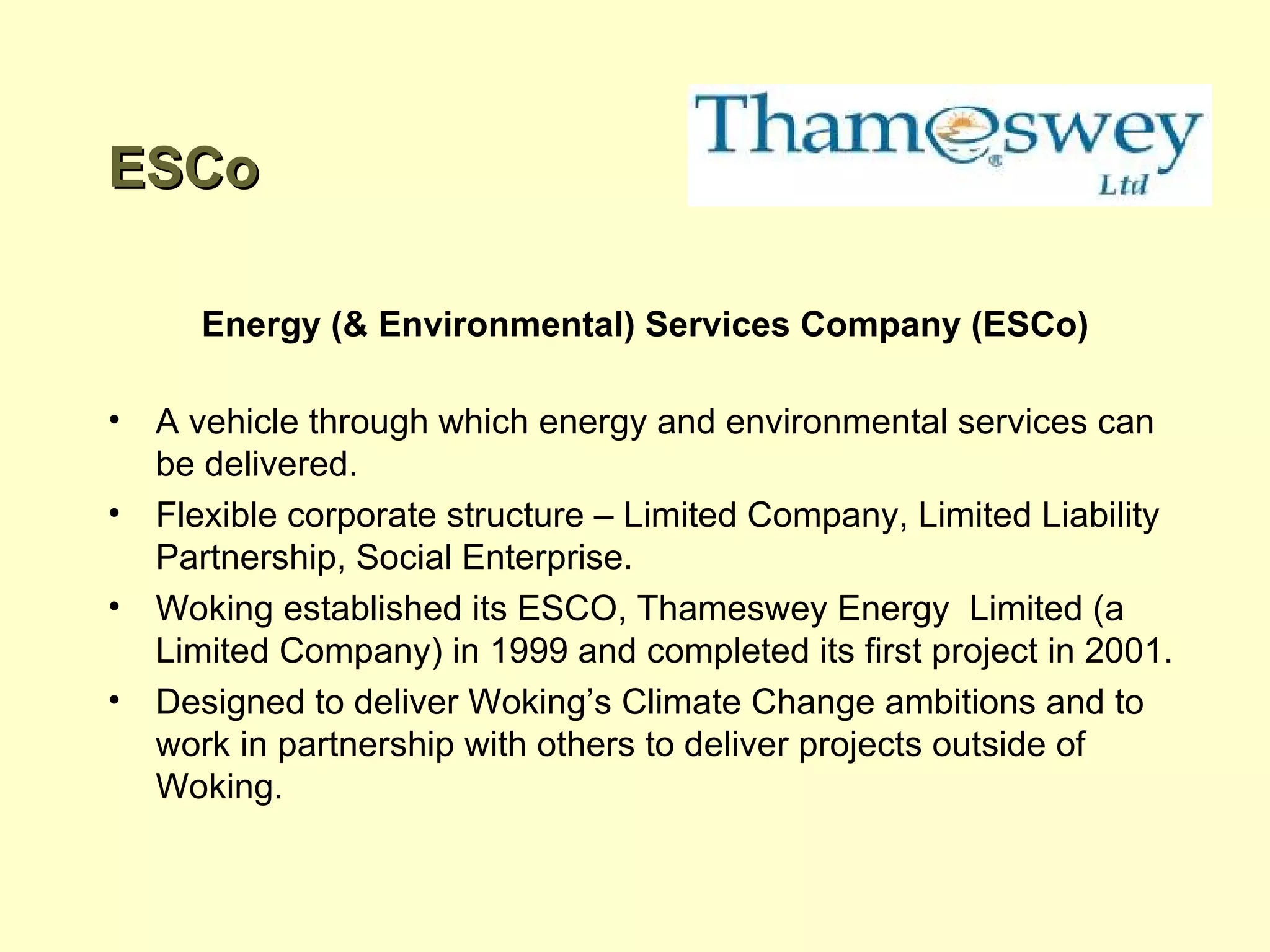 ESCo Energy (& Environmental) Services Company (ESCo) A vehicle through which energy and environmental services can be delivered. Flexible corporate structure – Limited Company, Limited Liability Partnership, Social Enterprise. Woking established its ESCO, Thameswey Energy  Limited (a Limited Company) in 1999 and completed its first project in 2001. Designed to deliver Woking’s Climate Change ambitions and to work in partnership with others to deliver projects outside of Woking. 
