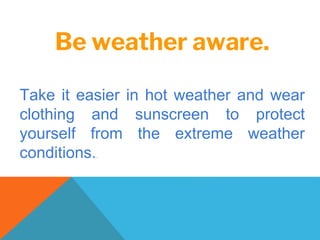 Be weather aware.
Take it easier in hot weather and wear
clothing and sunscreen to protect
yourself from the extreme weather
conditions..
 