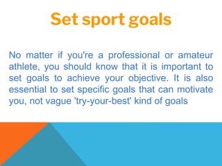Set sport goals
No matter if you're a professional or amateur
athlete, you should know that it is important to
set goals to achieve your objective. It is also
essential to set specific goals that can motivate
you, not vague 'try-your-best' kind of goals
 
