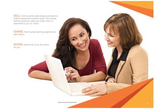 9
Elena & Katrina, Avon Representatives
SELL Avon’s world-class beauty products to
build a personal Customer base. You simply
sell the products, place an order and it is
delivered to you on credit.
SHARE Avon’s great earning opportunity
with others.
SHOW others how to do the same
as you.
 