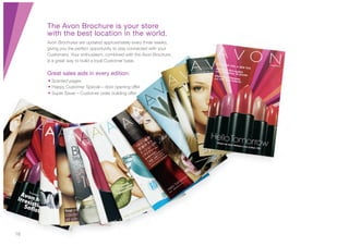 16
The Avon Brochure is your store
with the best location in the world.
Avon Brochures are updated approximately every three weeks,
giving you the perfect opportunity to stay connected with your
Customers. Your enthusiasm, combined with the Avon Brochure,
is a great way to build a loyal Customer base.
Great sales aids in every edition:
• Scented pages
• Happy Customer Special – door opening offer
• Super Saver – Customer order building offer
 