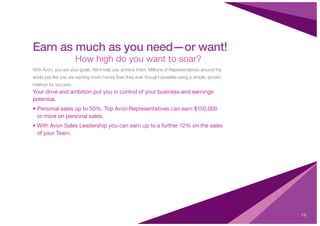 19
Earn as much as you need—or want!
How high do you want to soar?
With Avon, you set your goals. We’ll help you achieve them. Millions of Representatives around the
world just like you are earning more money than they ever thought possible using a simple, proven
method for success.
Your drive and ambition put you in control of your business and earnings
potential.
• Personal sales up to 50%. Top Avon Representatives can earn $150,000
or more on personal sales.
• With Avon Sales Leadership you can earn up to a further 12% on the sales
of your Team.
 