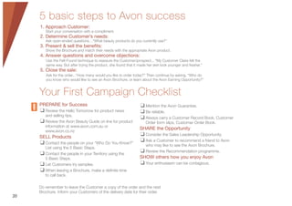 5 basic steps to Avon success
1. Approach Customer:
Start your conversation with a compliment.
2. Determine Customer’s needs:
Ask open-ended questions…“What beauty products do you currently use?”
3. Present & sell the benefits:
Show the Brochure and match their needs with the appropriate Avon product.
4. Answer questions and overcome objections:
Use the Felt-Found technique to reassure the Customer/prospect... “My Customer Claire felt the
same way. But after trying the product, she found that it made her skin look younger and fresher.”
5. Close the sale:
Ask for the order...“How many would you like to order today?” Then continue by asking, “Who do
you know who would like to see an Avon Brochure, or learn about the Avon Earning Opportunity?”
Your First Campaign Checklist
PREPARE for Success
❑ Review the Hello Tomorrow for product news
and selling tips.
❑ Review the Avon Beauty Guide on line for product
information at www.avon.com.au or
www.avon.co.nz
SELL Products
❑ Contact the people on your “Who Do You Know?”
List using the 5 Basic Steps.
❑ Contact the people in your Territory using the
5 Basic Steps.
❑ Let Customers try samples.
❑ When leaving a Brochure, make a deﬁnite time
to call back.
❑ Mention the Avon Guarantee.
❑ Be reliable.
❑ Always carry a Customer Record Book, Customer
Order form slips, Customer Order Book.
SHARE the Opportunity
❑ Consider the Sales Leadership Opportunity.
❑ Ask a Customer to recommend a friend to Avon
who may like to see the Avon Brochure.
❑ Review the Recommendation programme.
SHOW others how you enjoy Avon
❑ Your enthusiasm can be contagious.
Do remember to leave the Customer a copy of the order and the next
Brochure. Inform your Customers of the delivery date for their order.
20
 