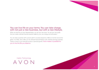 You can live life on your terms.You can take charge,
with not just a new business, but with a new lifestyle.
When you become an Avon Representative, you are your own boss. You set your own goals.
And you create unlimited ﬁnancial rewards fuelled by your own energy and enthusiasm.
You can start a business with a proven path to success enjoyed by millions of women around the
globe—for FREE. Avon offers you the ultimate ﬁnancial freedom with unlimited earnings potential.
There’s no limit to your ﬁnancial success or personal growth. Avon makes it possible for
you to live the life you deserve.
1
 