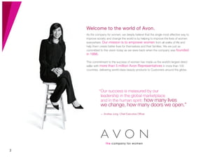 Welcome to the world of Avon.
As the company for women, we deeply believe that the single most effective way to
improve society and change the world is by helping to improve the lives of women
everywhere. Our mission is to empower women from all walks of life and
help them create better lives for themselves and their families. We are just as
committed to this vision today as we were back when the company was founded
in 1886.
This commitment to the success of women has made us the world’s largest direct
seller with more than 5 million Avon Representatives in more than 100
countries, delivering world-class beauty products to Customers around the globe.
“Our success is measured by our
leadership in the global marketplace
and in the human spirit: how many lives
we change, how many doors we open.”
— Andrea Jung, Chief Executive Ofﬁcer
2
 