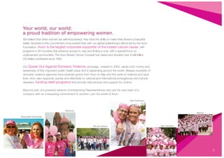 3
Your world, our world:
a proud tradition of empowering women.
We believe that when women are self-empowered, they have the ability to make their dreams a beautiful
reality. Nowhere is this commitment more evident than with our global philanthropic efforts led by the Avon
Foundation. Avon is the largest corporate supporter of the breast cancer cause, with
programs in 50 countries that advance access to care and ﬁnding a cure, with a special focus on
underserved communities. The Avon Breast Cancer Crusade has raised and donated over a half-billion
US dollars worldwide since 1992.
Our Speak Out Against Domestic Violence campaign, created in 2004, raises both money and
awareness of this important public health issue and is expanding around the world. Already hundreds of
domestic violence agencies have received grants from Avon to help end the cycle of violence and save
lives. Avon also responds quickly and effectively to national and international emergencies and natural
disasters, funding relief programs that provide vital services and support for victims.
Become part of a powerful network of enterprising Representatives who are the very heart of a
company with an unwavering commitment to women—join the world of Avon.
Newcastle (Australia)
Moscow
Rio de Janeiro
San Francisco
Beijing
San Salvador
 