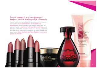 Avon’s research and development
keep us on the leading edge of beauty.
You can trust Avon to be the leader in the newest and most effective
products through our commitment to research and
development at our multimillion dollar research facility. Here, the
science of beauty is combined with social conscience: Avon’s
dedication to the safety and effectiveness of our products is legendary.
Avon was the ﬁrst major beauty company in the United States to stop
animal testing. Avon Australia and New Zealand have never
tested on animals.
5
 