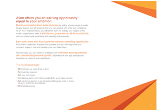 7
Avon offers you an earning opportunity
equal to your ambition.
Build a successful direct sales business by selling a broad range of quality
beauty, fashion and gift products that you can present with pride and conﬁdence.
As an Avon Representative, you will beneﬁt from the stability and integrity of the
world’s largest direct seller, a satisfaction guarantee on all Avon products,
and our market-wide advertising and celebrity endorsements.
Earn even more with Avon’s premier network marketing opportunity—
Avon Sales Leadership. Expand your business and your earnings when you
prospect, appoint, train and develop your own Sales team.
Starting today you can create an enterprise with unlimited earning potential
and unrestricted personal growth, regardless of your age, background,
education or previous work experience.
The Avon advantage:
• Minimal start-up costs (Free to join)
• No inventory required
• Set your own hours
• Complete support and training available for your sales success
• Sell person-to-person, in an exclusive selling area close to home,
at work, to friends and relatives
• Minimal delivery fee
 