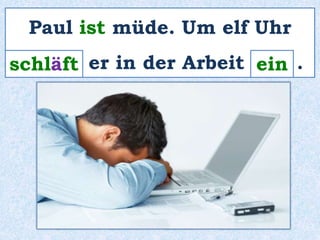 Paul ist müde. Um elf Uhr 
s_c_h_l_ä_f_t er in der Arbeit _e_i_n_ . 
 
