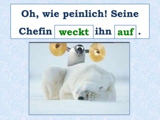 Oh, wie peinlich! Seine 
Chefin _w_e_c_k_t ihn _a_u_f_ . 
 