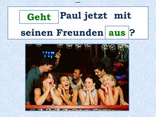 _ 
______ Geht 
Paul jetzt mit 
seinen Freunden ____ ? 
aus 
 