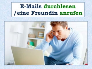 E-Mails durchlesen 
/eine Freundin anrufen 
 