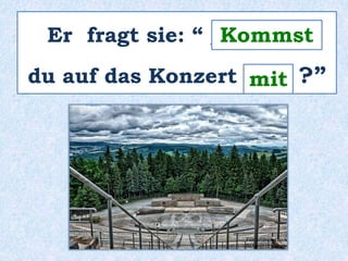 Er fragt sie: “ _________ 
Kommst 
du auf das Konzert ____ ?” 
mit 
 
