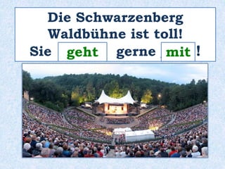 Die Schwarzenberg 
Waldbühne ist toll! 
Sie _g_e_h_t_ gerne _m__i_t ! 
 