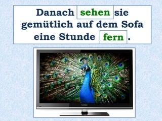 sehen 
Danach ______ sie 
gemütlich auf dem Sofa 
eine Stunde ____ . 
fern 
 