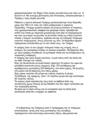 χρησιμοποιούσαν την δίηρη ( δύο σειρες κουπιά) ίσως και πριν ων 8
αιώνα π.Χ. Με συνεχεις βελτιώσεις και επινοήσεις, κατασκευάστηκε η
Τριήρης ( τρεις σειρές κουπιά).
Πιθανόν η πρώτη ελληνική Τριήρης κατασκευάστηκε στην Κόρινθο,
γύρω στο 700 π.Χ όταν την πόλη κυβερνούσε ο τύραννος
Περίανδος. Υπήρχε μεγάλη ανάγκη να αντιμετωπιστούν οι πειρατές,
που χρησιμοποιούσαν ελαφριά και γρήγορα πλοία. Χρειάζονταν
οπότε ένα πλοίο με ταχύτητα μεγαλύτερη από όλα τα προηγούμενα
και που να μπορεί να χτυπάει τα αντίπαλα πλοία ως πλοίο εναντίον
πλοίου ( ελιγμοί -κωπηλάτες -έμβολο) και όχι να πολεμάει πλήρωμα
εναντίον πληρώματος, όπως γίνονταν ως τότε. Οι Κορίνθιοι έφεραν
πράγματική επανάσταση με το νέο πλοίο τους, την Τριήρη.
Η τριήρης ήταν το κατ εξοχήν πολεμικό πλοίο της εποχής που η
ανάγκες του εμπορικού στόλου το έκαναν αναγκαίο. Τουλάχιστον δύο
με τρεις τριήρεις συνόδευαν τα εμπορικά πλοία για να αποφεύγουν τις
πειρατικές επιδρομές.
Η τριήρης είχε τρεις σειρές κουπιών, τη μία πάνω από την άλλη και
σε κάθε πλευρά του πλοίου.
Είχε την δυνατότητα να αναπτύσσει ταχύτητα 10 μιλίων την ώρα και
μοναδική ικανότητα στους ελιγμούς. Είχε 170 ελεύθερους και
αμειβόμενους κωπηλάτες (54 θαλαμίτες, στο κάτω μέρος, 54 ζευγίτες,
στο μέσον και 62 θρανίτες στο πάνω μέρος.
Είχε μήκος περίπου 40 μέτρα και πλάτος περίπου 5 μέτρα.
Το βύθισμα, της τριήρους, ήταν 1,5 περίπου μέτρο και είχε εκτόπισμα
60 περίπου τόνους.
Το κυρίως υλικό κατασκευής τους ήταν το άφθονο ξύλο της
απελέκητης όμως Πεύκης αυτής δηλαδή που δεν είχαν πελεκήσει για
την συγκομιδή ρητίνης.
Φυσικά και το έλατο όπως και το κυπαρίσσι (για τα ιστία) ήταν
κατάλληλα αλλά δεν υπήρχαν σε αφθονία.
Ο κυβερνήτης της Τριήρους ήταν ο Τριήραρχος και το πλήρωμα
αποτελούσαν, εκτός από τους κωπηλάτες που συνήθως
προέρχονταν από κατώτερες κοινωνικές τάξεις, αξιωματικοί και
 