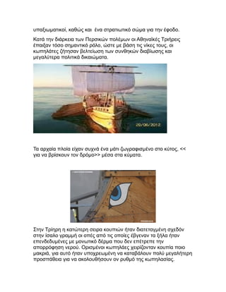 υπαξιωματικοί, καθώς και ένα στρατιωτικό σώμα για την έφοδο.
Κατά την διάρκεια των Περσικών πολέμων οι Αθηναϊκές Τριήρεις
έπαιξαν τόσο σημαντικό ρόλο, ώστε με βάση τις νίκες τους, οι
κωπηλάτες ζήτησαν βελτείωση των συνθηκών διαβίωσης και
μεγαλύτερα πολιτικά δικαιώματα.
Τα αρχαία πλοία είχαν συχνά ένα μάτι ζωγραφισμένο στο κύτος, <<
για να βρίσκουν τον δρόμο>> μέσα στα κύματα.
Στην Τρίηρη η κατώτερη σειρα κουπιών ήταν διατεταγμένη σχεδόν
στην ίσαλο γραμμή οι οπές από τις οποίες έβγεναν τα ξήλα ήταν
επενδεδυμένες με μονωτικό δέρμα που δεν επέτρεπε την
απορρόφηση νερού. Ορισμένοι κωπηλάες χειρίζονταν κουπία ποιο
μακριά, για αυτό ήταν υποχρεωμένη να καταβάλουν πολύ μεγαλήτερη
προσπάθεια για να ακολουθήσουν ον ρυθμό της κωπηλασίας.
 