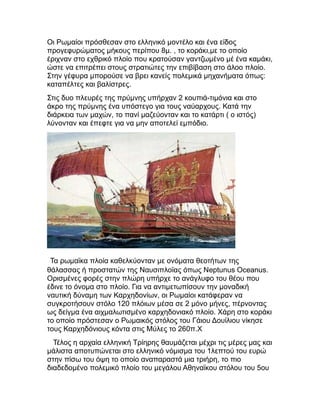 Οι Ρωμαίοι πρόσθεσαν στο ελληνικό μοντέλο και ένα είδος
προγεφυρώματος μήκους περίπου 8μ. , το κοράκι,με το οποίο
έριχναν στο εχθρικό πλοίο που κρατούσαν γαντζωμένο μέ ένα καμάκι,
ώστε να επιτρέπει στους στρατιώτες την επιβίβαση στο άλοο πλοίο.
Στην γέφυρα μπορούσε να βρει κανείς πολεμικά μηχανήματα όπως:
καταπέλτες και βαλίστρες.
Στις δυο πλευρές της πρύμνης υπήρχαν 2 κουπιά-τιμόνια και στο
άκρο της πρύμνης ένα υπόστεγο για τους ναύαρχους. Κατά την
διάρκεια των μαχών, το πανί μαζεύονταν και το κατάρτι ( ο ιστός)
λύνονταν και έπεφτε για να μην αποτελεί εμπόδιο.
Τα ρωμαϊκα πλοία καθελκύονταν με ονόματα θεοτήτων της
θάλασσας ή προστατών της Ναυσιπλοϊας όπως Νeptunus Oceanus.
Ορισμένες φορές στην πλώρη υπήρχε το ανάγλυφο του θέου που
έδινε το όνομα στο πλοίο. Για να αντιμετωπίσουν την μοναδική
ναυτική δύναμη των Καρχηδονίων, οι Ρωμαίοι κατάφεραν να
συγκροτήσουν στόλο 120 πλόιων μέσα σε 2 μόνο μήνες, πέρνοντας
ως δείγμα ένα αιχμαλωτισμένο καρχηδονιακό πλοίο. Χάρη στο κοράκι
το οποίο πρόστεσαν ο Ρωμαικός στόλος του Γάιου Δουίλιου νίκησε
τους Καρχηδόνιους κόντα στις Μύλες το 260π.Χ
Τέλος η αρχαία ελληνική Τρίηρης θαυμάζεται μέχρι τις μέρες μας και
μάλιστα αποτυπώνεται στο ελληνικό νόμισμα του 1λεπτού του ευρώ
στην πίσω του όψη το οποίο αναπαραστά μια τριήρη, το πιο
διαδεδομένο πολεμικό πλοίο του μεγάλου Αθηναϊκου στόλου του 5ου
 