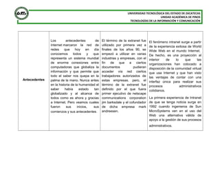 UNIVERSIDAD TECNOLÓGICA DEL ESTADO DE ZACATECAS
UNIDAD ACADÉMICA DE PINOS
TECNOLOGÍAS DE LA INFORMACIÓN Y COMUNICACIÓN
Antecedentes
Los antecedentes de
Internet marcaron la red de
redes que hoy en día
conocemos todos y que
representa un sistema mundial
de enorme conexiones entre
computadoras que globaliza la
información y que permite que
todo el saber nos quepa en la
palma de la mano. Nunca antes
en la historia de la humanidad el
saber había estado tan
globalizado y al alcance de
todos como es ahora y gracias
a Internet. Pero veamos cuales
fueron sus inicios, sus
comienzos y sus antecedentes.
El término de la extranet fue
utilizado por primera vez a
finales de los años 90, se
empezó a utilizar en varias
industrias y empresas, con el
fin de que a ciertos
documentos pudieran
acceder vía red ciertos
trabajadores autorizados de
estas empresas. pero, el
término de la extranet fue
definido por el que fuera
primer ejecutivo de netscape
communications corporation
jim barksdale y el cofundador
de dicha empresa mark
andreesen.
El fenómeno intranet surge a partir
de la experiencia exitosa de World
Wide Web en el mundo Internet.
De hecho, es una proyección al
interior de lo que las
organizaciones han colocado a
disposición de la comunidad virtual
que usa Internet y que han visto
las ventajas de contar con una
interfaz única para realizar sus
procesos administrativos
cotidianos.
La primera experiencia de Intranet
de que se tenga noticia surge en
1992 cuando ingenieros de Sun
MicroSystems ven en el uso del
Web una alternativa válida de
apoyo a la gestión de sus procesos
administrativos.
 