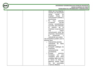 UNIVERSIDAD TECNONOLÓGICA DEL ESTADO DE ZACATECAS
UNIDAD ACADÉMICA DE PINOS
TECNOLOGÍAS DE LA INFORMACIÓN Y COMUNICACIÓN
deben ser muy seguras,
creando una red privada
virtual, donde se
emplean líneas de
comunicación públicas y
económicas.
o Es muy parecido
al Internet con las
mismas características
que este, pero enfocado
al entorno de la
empresa, lo que permite
una mayor
comunicación entre las
empresas, favoreciendo
la producción y
reduciendo sus costos.
Las compañías pueden usar la
extranet para:
o Intercambiar grandes
volúmenes de datos
electrónicos.
o Compartir catálogos de
productos
exclusivamente con
proveedores.
o Proveer servicios
brindados por una
compañía para otras
unidades tales como en
la banca en línea, la
gerencia podría tratar
con las sucursales
o bancos afiliados.
 