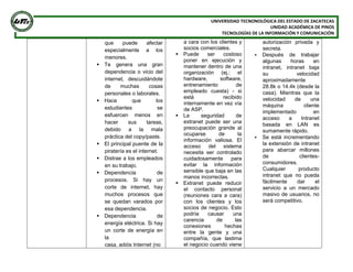 UNIVERSIDAD TECNONOLÓGICA DEL ESTADO DE ZACATECAS
UNIDAD ACADÉMICA DE PINOS
TECNOLOGÍAS DE LA INFORMACIÓN Y COMUNICACIÓN
que puede afectar
especialmente a los
menores.
 Te genera una gran
dependencia o vicio del
internet, descuidándote
de muchas cosas
personales o laborales.
 Hace que los
estudiantes se
esfuercen menos en
hacer sus tareas,
debido a la mala
práctica del copy/paste.
 El principal puente de la
piratería es el internet.
 Distrae a los empleados
en su trabajo.
 Dependencia de
procesos. Si hay un
corte de internet, hay
muchos procesos que
se quedan varados por
esa dependencia.
 Dependencia de
energía eléctrica. Si hay
un corte de energía en
la
casa, adiós Internet (no
a cara con los clientes y
socios comerciales.
 Puede ser costoso
poner en ejecución y
mantener dentro de una
organización (ej.: el
hardware, software,
entrenamiento de
empleado cuesta) - si
está recibido
internamente en vez vía
de ASP.
 La seguridad de
extranet puede ser una
preocupación grande al
ocuparse de la
información valiosa. El
acceso del sistema
necesita ser controlado
cuidadosamente para
evitar la información
sensible que baja en las
manos incorrectas.
 Extranet puede reducir
el contacto personal
(reuniones cara a cara)
con los clientes y los
socios de negocio. Esto
podría causar una
carencia de las
conexiones hechas
entre la gente y una
compañía, que lastima
el negocio cuando viene
autorización privada y
secreta.
 Después de trabajar
algunas horas en
intranet, intranet baja
su velocidad
aproximadamente
28.8k o 14.4k (desde la
casa). Mientras que la
velocidad de una
máquina cliente
implementado en
acceso a Intranet
basada en LAN es
sumamente rápido.
 Se está incrementando
la extensión de intranet
para abarcar millones
de clientes-
consumidores.
Cualquier producto
intranet que no pueda
fácilmente dar el
servicio a un mercado
masivo de usuarios, no
será competitivo.
 