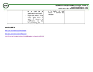 UNIVERSIDAD TECNONOLÓGICA DEL ESTADO DE ZACATECAS
UNIDAD ACADÉMICA DE PINOS
TECNOLOGÍAS DE LA INFORMACIÓN Y COMUNICACIÓN
es el caso de la
telefonía convencional).
 Hace que nazcan otros
males tales como el
spam, el malware, la
proliferación de los
virus, el phising, etc.
a la lealtad de sus
socios y clientes de
negocio.
BIBLIOGRAFÍA
http://es.wikipedia.org/wiki/Internet
http://es.wikipedia.org/wiki/Extranet
http://internet-intranet-extranet-ipdd.blogspot.mx/p/internet.html
 
