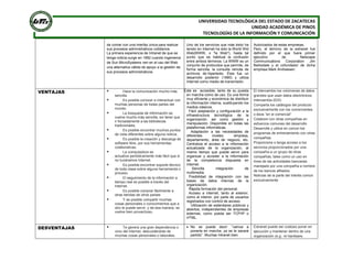 UNIVERSIDAD TECNOLÓGICA DEL ESTADO DE ZACATECAS
UNIDAD ACADÉMICA DE PINOS
TECNOLOGÍAS DE LA INFORMACIÓN Y COMUNICACIÓN
de contar con una interfaz única para realizar
sus procesos administrativos cotidianos.
La primera experiencia de Intranet de que se
tenga noticia surge en 1992 cuando ingenieros
de Sun MicroSystems ven en el uso del Web
una alternativa válida de apoyo a la gestión de
sus procesos administrativos.
Uno de los servicios que más éxito ha
tenido en Internet ha sido la World Wid
Web(WWW, o "la Web"), hasta tal
punto que es habitual la confusión
entre ambos términos. La WWW es un
conjunto de protocolos que permite, de
forma sencilla, la consulta remota de
archivos de hipertexto. Ésta fue un
desarrollo posterior (1990) y utiliza
Internet como medio de transmisión.
Autorizados de estas empresas.
Pero, el término de la extranet fue
definido por el que fuera primer
ejecutivo de Netscape
Communications Corporation Jim
Barksdale y el cofundador de dicha
empresa Mark Andreesen.
VENTAJAS  Hace la comunicación mucho más
sencilla.
 Es posible conocer e interactuar con
muchas personas de todas partes del
mundo.
 La búsqueda de información se
vuelve mucho más sencilla, sin tener que
ir forzadamente a las bibliotecas
tradicionales.
 Es posible encontrar muchos puntos
de vista diferentes sobre alguna noticia.
 Es posible la creación y descarga de
software libre, por sus herramientas
colaborativas.
 La computadora se
actualiza periódicamente más fácil que si
no tuviéramos Internet.
 Es posible encontrar soporte técnico
de toda clase sobre alguna herramienta o
proceso.
 El seguimiento de la información a
tiempo real es posible a través del
Internet.
 Es posible comprar fácilmente a
otras tiendas de otros países
 Y es posible compartir muchas
cosas personales o conocimientos que a
otro le puede servir, y de esa manera, se
vuelve bien provechoso.
CoEste es accesible, tanto de su puesta
en marcha como de uso. Es una forma
muy eficiente y económica de distribuir
la información interna, sustituyendo los
medios clásicos.
· Fácil adaptación y configuración a la
infraestructura tecnológica de la
organización, así como gestión y
manipulación. Disponible en todas las
plataformas informáticas.
· Adaptación a las necesidades de
diferentes niveles: empresa,
departamento, área de negocio, etc.
Centraliza el acceso a la información
actualizada de la organización, al
mismo tiempo que puede servir para
organizar y acceder a la información
de la competencia dispuesta en
internet.
· Sencilla integración de
multimedia.
· Posibilidad de integración con las
bases de datos internas de la
organización.
· Rápida formación del personal.
· Acceso a internet, tanto al exterior,
como al interior, por parte de usuarios
registrados con control de acceso.
· Utilización de estándares públicos y
abiertos, independientes de empresas
externas, como pueda ser TCP/IP o
HTML.
El intercambio los volúmenes de datos
grandes que usan datos electrónicos
intercambia (EDI)
Comparta los catálogos del producto
exclusivamente con los comerciantes
o ésos “en el comercial”
Colabore con otras compañías en
esfuerzos comunes del desarrollo
Desarrolle y utilice en común los
programas de entrenamiento con otras
compañías
Proporcione o tenga acceso a los
servicios proporcionados por una
compañía a un grupo de otras
compañías, tales como un uso en
línea de las actividades bancarias
manejado por una compañía a nombre
de los bancos afiliados
Noticias de la parte del interés común
exclusivamente
DESVENTAJAS  Te genera una gran dependencia o
vicio del internet, descuidándote de
muchas cosas personales o laborales.
 No se puede decir: “vamos a
ponerla en marcha, ya se le sacará
partido”. Muchas Intranet bien
Extranet puede ser costoso poner en
ejecución y mantener dentro de una
organización (e.g.: el hardware,
 