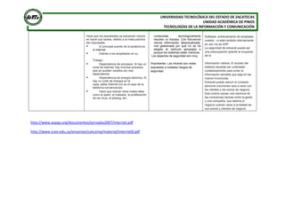 UNIVERSIDAD TECNOLÓGICA DEL ESTADO DE ZACATECAS
UNIDAD ACADÉMICA DE PINOS
TECNOLOGÍAS DE LA INFORMACIÓN Y COMUNICACIÓN
http://www.avpap.org/documentos/jornadas2007/internet.pdf
http://www.ccee.edu.uy/ensenian/catcomp/material/Internet8.pdf
Hace que los estudiantes se esfuercen menos
en hacer sus tareas, debido a la mala práctica
del copy/paste.
 El principal puente de la piratería es
el internet.
 Distrae a los empleados en su
Trabajo.
 Dependencia de procesos. Si hay un
corte de internet, hay muchos procesos
que se quedan varados por esa
dependencia.
 Dependencia de energía eléctrica. Si
hay un corte de energía en la
casa, adiós Internet (no es el caso de la
telefonía convencional).
 Hace que nazcan otros males tales
como el spam, el malware, la proliferación
de los virus, el phising, etc.
construidas tecnológicamente
resultan un fracaso. Con frecuencia
vemos información desactualizada,
mal gestionada por qué no se ha
elegido el vehículo apropiado o
porque los boletines están inactivos.
Los aspectos de seguridad son muy
Importantes. Las intranet son redes
expuestas a notables riesgos de
seguridad.
Software, entrenamiento de empleado
cuesta) - si está recibido internamente
en vez vía de ASP.
La seguridad de extranet puede ser
una preocupación grande al ocuparse
de la
Información valiosa. El acceso del
sistema necesita ser controlado
cuidadosamente para evitar la
información sensible que baja en las
manos incorrectas.
Extranet puede reducir el contacto
personal (reuniones cara a cara) con
los clientes y los socios de negocio.
Esto podría causar una carencia de
las conexiones hechas entre la gente
y una compañía, que lastima el
negocio cuando viene a la lealtad de
sus socios y clientes de negocio
 