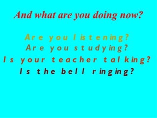 Are you listening? Are you studying? Is the bell ringing? Is your teacher talking? And what are you doing now? 