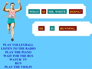 PLAY VOLLEYBALL LISTEN TO THE RADIO PLAY THE PIANO WAIT FOR THE BUS WATCH  TV RUN PLAY THE VIOLIN MR. WHITE WHAT IS DOING? HE IS RUNNING. 