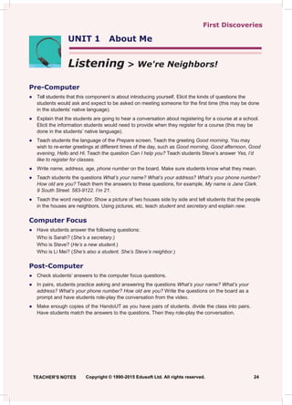 UNIT 1 About Me
First Discoveries
Listening > We're Neighbors!
Pre-Computer
● Tell students that this component is about introducing yourself. Elicit the kinds of questions the
students would ask and expect to be asked on meeting someone for the first time (this may be done
in the students’ native language).
● Explain that the students are going to hear a conversation about registering for a course at a school.
Elicit the information students would need to provide when they register for a course (this may be
done in the students’ native language).
● Teach students the language of the Prepare screen. Teach the greeting Good morning. You may
wish to re-enter greetings at different times of the day, such as Good morning, Good afternoon, Good
evening, Hello and Hi. Teach the question Can I help you? Teach students Steve’s answer Yes, I’d
like to register for classes.
● Write name, address, age, phone number on the board. Make sure students know what they mean.
● Teach students the questions What’s your name? What’s your address? What’s your phone number?
How old are you? Teach them the answers to these questions, for example, My name is Jane Clark.
9 South Street. 583-9122. I’m 21.
● Teach the word neighbor. Show a picture of two houses side by side and tell students that the people
in the houses are neighbors. Using pictures, etc. teach student and secretary and explain new.
Computer Focus
● Have students answer the following questions:
Who is Sarah? (She’s a secretary.)
Who is Steve? (He’s a new student.)
Who is Li Mei? (She’s also a student. She’s Steve’s neighbor.)
Post-Computer
● Check students’ answers to the computer focus questions.
● In pairs, students practice asking and answering the questions What’s your name? What’s your
address? What’s your phone number? How old are you? Write the questions on the board as a
prompt and have students role-play the conversation from the video.
● Make enough copies of the HandoUT as you have pairs of students. divide the class into pairs.
Have students match the answers to the questions. Then they role-play the conversation.
TEACHER'S NOTES Copyright © 1990-2015 Edusoft Ltd. All rights reserved. 24
 