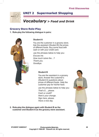 First Discoveries
UNIT 2 Supermarket Shopping
Vocabulary > Food and Drink
Grocery Store Role-Play
1. Role-play the following dialogue in pairs:
Student A
You are the customer in a grocery store.
Ask the assistant (Student B) the prices
of different foods. Buy some food with
cash or with your credit card.
use the phrases below to help you:
Excuse me.
How much is/are the…?
Thank you.
Goodbye.
Student B
You are the assistant in a grocery
store. Answer the customer’s
(Student A) questions about
prices of different foods. Help the
customer pay for his/her food.
use the phrases below to help you:
That’s $..., please.
Cash or credit?
Here’s your change.
Sign here, please.
Have a nice day.
2. Role-play the dialogue again with Student B as the
customer and Student A as the grocery store assistant.
STUDENT HANDOUT Photocopiable Materials. 49
Copyright © 1990-201 Edusoft Ltd. All rights reserved.
 