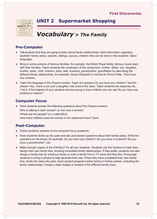 First Discoveries
UNIT 2 Supermarket Shopping
Vocabulary > The Family
Pre-Computer
● Tell students that they are going to learn about family relationships. Elicit information regarding
students’ family status: parents, siblings, spouse, children (this can be done in the students’ native
language).
● Bring in some pictures of famous families, for example, the British Royal family, famous movie stars
with their families. Teach students the vocabulary of the component: mother, father, son, daughter,
brother, sister, child, children, baby, wife, husband, grandmother, grandfather by describing the
different family relationships, for example, Queen Elizabeth is married to Prince Philip. They have
four children.
● Teach the language of the Prepare screen. Teach the question Do you have any children? and the
answer Yes, I have a son and a daughter. Ask around the class. Teach students the response No,
I don’t. If the majority of your students are too young to have children you can ask Do you have any
brothers or sisters?
Computer Focus
● Have students answer the following questions about the Prepare screens:
Who is talking in each screen? (a man and a woman)
Where are the people? (in a café/office)
How many children does the woman in the restaurant have? (two)
Post-Computer
● Check students’ answers to the computer focus questions.
● Have students divide up into pairs and ask and answer questions about their family status. Write the
questions on the board, for example, Do you have any children? Do you have a husband? Do you
have a grandmother?, etc.
● Make enough copies of the HAnDouT for all your students. Students use the handout to help them
design their own family tree, showing immediate family relationships. If they prefer, students can also
design a family tree for a famous family or even a family from a TV show that they like. Encourage
students to bring in photos to help decorate their tree. When they have completed their own family
tree, divide the class into pairs. Each student presents his/her family to his/her partner, indicating the
family relationships. Create a class display or booklet of the different family trees.
TEACHER'S NOTES Copyright © 1990-2015 Edusoft Ltd. All rights reserved. 52
 