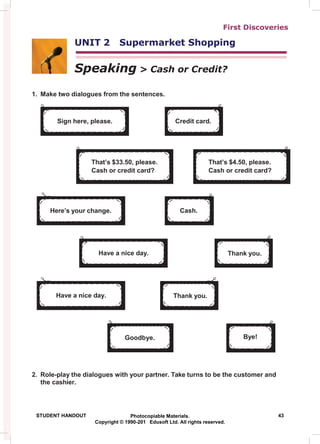 First Discoveries
UNIT 2 Supermarket Shopping
Speaking > Cash or Credit?
1. Make two dialogues from the sentences.
2. Role-play the dialogues with your partner. Take turns to be the customer and
the cashier.
STUDENT HANDOUT Photocopiable Materials. 43
Copyright © 1990-201 Edusoft Ltd. All rights reserved.
Bye!
Goodbye.
Thank you.
Have a nice day.
Thank you.
Have a nice day.
Cash.
Here’s your change.
That’s $4.50, please.
Cash or credit card?
That’s $33.50, please.
Cash or credit card?
Credit card.
Sign here, please.
 