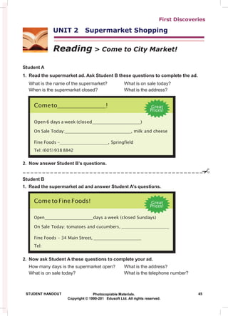 First Discoveries
UNIT 2 Supermarket Shopping
Reading > Come to City Market!
Student A
1. Read the supermarket ad. Ask Student B these questions to complete the ad.
What is the name of the supermarket? What is on sale today?
When is the supermarket closed? What is the address?
2. Now answer Student B’s questions.
Student B
1. Read the supermarket ad and answer Student A’s questions.
2. Now ask Student A these questions to complete your ad.
How many days is the supermarket open? What is the address?
What is on sale today? What is the telephone number?
STUDENT HANDOUT Photocopiable Materials. 45
Copyright © 1990-201 Edusoft Ltd. All rights reserved.
Come to Fine Foods! Great
Prices!
Open days a week (closed Sundays)
On Sale Today: tomatoes and cucumbers,
Fine Foods – 34 Main Street,
Tel:
Cometo ! Great
Prices!
Open 6 days a week (closed )
On Sale Today: , milk and cheese
Fine Foods – , Springfield
Tel: (605) 938 8842
 