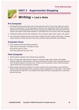 First Discoveries
UNIT 2 Supermarket Shopping
Writing > Lisa's Note
Pre-Computer
● Tell students that they are going to read a short personal note from Lisa to John telling him what to
buy in the supermarket. They are then going to write their own shopping list. Discuss with students
whether they write shopping lists before they go shopping and whether they write notes about what
needs to be bought for their family members or roommates (this can be done in their own language).
● Familiarize students with the food vocabulary in this component: eggs, bread, cheese, milk, apples.
● You could teach students the days of the week in English: Monday, Tuesday, Wednesday, Thursday,
Friday, Saturday, Sunday. Ask them if they have a particular day that they like to go shopping.
Computer Focus
● Have students answer the following questions:
When was the note written? (Tuesday morning)
Who was the note to? (John)
How many apples did Lisa want? (six)
Post-Computer
● Check students’ answers to the computer focus questions.
● Play a memory game with pictures or objects, for example, eggs, bread, cheese, milk, apples,
bananas, coffee, tea. Place pictures or the actual food items on a table. Have one student leave the
room. While the student is out of the room, remove one of the pictures or items. When the student
returns he/she has to say which item is missing.
● Make enough copies of the HAnDouT for all your students. Give each student a copy. Divide the
class into pairs and tell students they are going to write a shopping list for a class picnic. They should
use the handout to help them. once students have written their lists, encourage them to share their
lists with the class.
TEACHER'S NOTES Copyright © 1990-2015 Edusoft Ltd. All rights reserved. 46
 