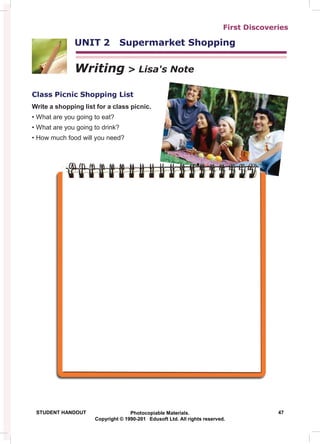 First Discoveries
UNIT 2 Supermarket Shopping
Writing > Lisa's Note
Class Picnic Shopping List
Write a shopping list for a class picnic.
• What are you going to eat?
• What are you going to drink?
• How much food will you need?
STUDENT HANDOUT Photocopiable Materials. 47
Copyright © 1990-201 Edusoft Ltd. All rights reserved.
 