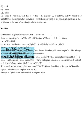A) 1 unit
B) 2 units
C) 3 units
D) 4 units If 4 root 3 sq. unit, then the radius of the circle is:- A) 1 unit B) 2 units C) 3 units D) 4
units Ohm is the cube root of unity) is z + wz (where z,wz and z lies on a circle centered at the
origin and if the area of the triangle whose vertices are
Solution
Without loss of generality assume that ` ``z = r + 0i` .
Since we have that `w = (e^(2pi i))^(1/3)` ( using `e^(2pi i) = 1 + 0i = 1` ) then
`w = e^((2pi)/3i)`
In cartesian coordinates, `w = cos((2pi)/3) + sin((2pi)/3)i = -1/2 + sqrt(3)/2i`
so that `z + wz = r/2 + sqrt(3)/2 ri`
Now, the points O (origin), `z`, `z+wz`, `wz` form a rhombus with sides length `r` . The triangle
of interest as area equal to half that of this rhombus.
The area of the rhombus is equal to `(r/2) times (sqrt(3)/2r)` (the rectangle in the middle) `+` `2
times (1/2) times (r/2) times (sqrt(3)/2 r)` (the two identical triangles at each end) which in total
is `2 times (r/2) times (sqrt(3)/2 r) = sqrt(3)/2r^2` .
The triangle of interest then has area `sqrt(3)/4 r^2` . Given that this area is equal to `4sqrt(3)`
squared units then this implies that `r = 4`.
Answer is D) the radius of the circle is length 4 units